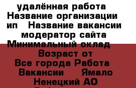 удалённая работа › Название организации ­ ип › Название вакансии ­ модератор сайта › Минимальный оклад ­ 39 500 › Возраст от ­ 18 - Все города Работа » Вакансии   . Ямало-Ненецкий АО,Губкинский г.